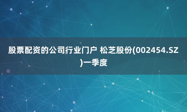 股票配资的公司行业门户 松芝股份(002454.SZ)一季度