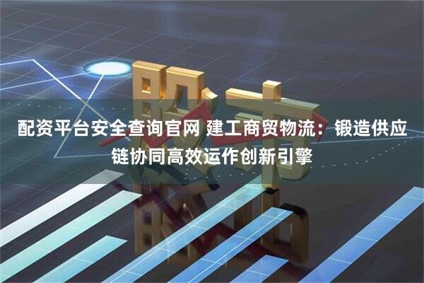 配资平台安全查询官网 建工商贸物流：锻造供应链协同高效运作创新引擎