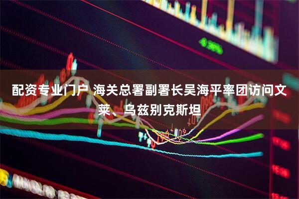 配资专业门户 海关总署副署长吴海平率团访问文莱、乌兹别克斯坦