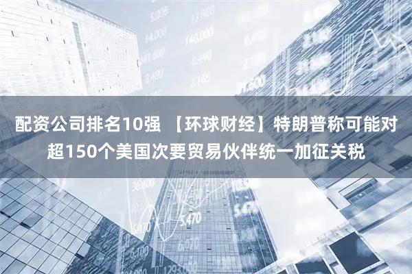 配资公司排名10强 【环球财经】特朗普称可能对超150个美国次要贸易伙伴统一加征关税