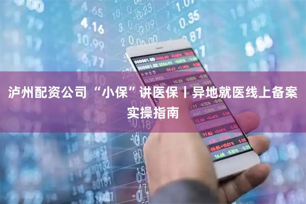 泸州配资公司 “小保”讲医保丨异地就医线上备案实操指南