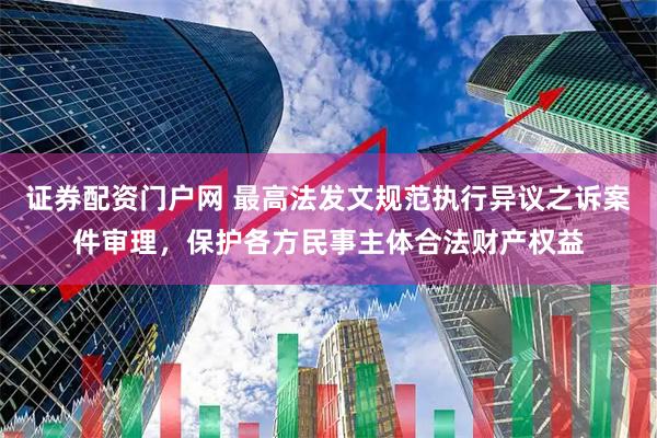 证券配资门户网 最高法发文规范执行异议之诉案件审理，保护各方民事主体合法财产权益