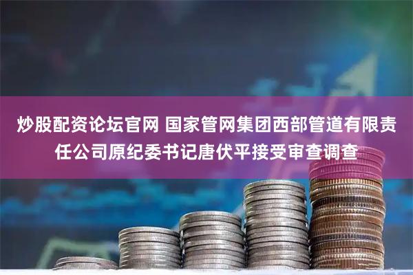 炒股配资论坛官网 国家管网集团西部管道有限责任公司原纪委书记唐伏平接受审查调查
