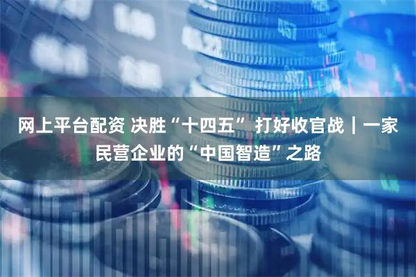网上平台配资 决胜“十四五” 打好收官战｜一家民营企业的“中国智造”之路
