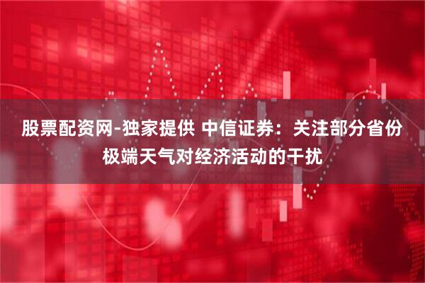 股票配资网-独家提供 中信证券：关注部分省份极端天气对经济活动的干扰