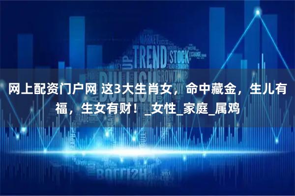 网上配资门户网 这3大生肖女，命中藏金，生儿有福，生女有财！_女性_家庭_属鸡