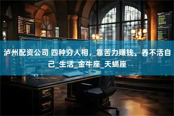 泸州配资公司 四种穷人相，靠苦力赚钱，养不活自己_生活_金牛座_天蝎座