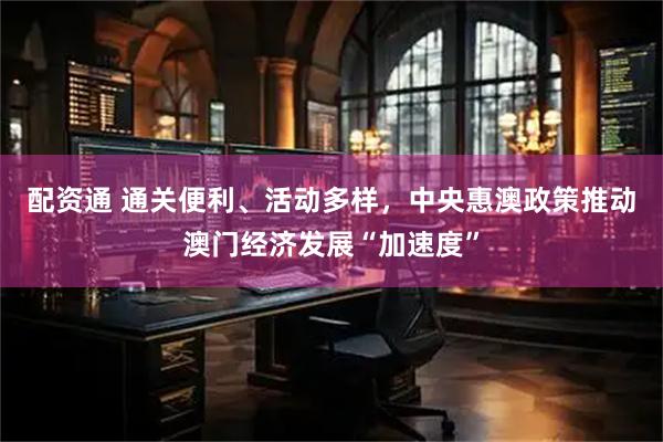 配资通 通关便利、活动多样，中央惠澳政策推动澳门经济发展“加速度”