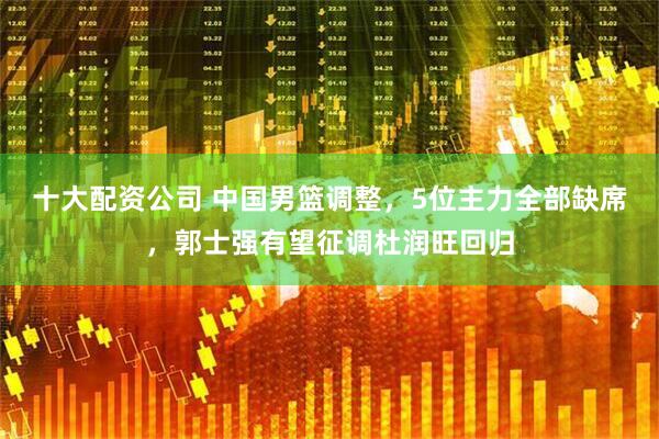 十大配资公司 中国男篮调整，5位主力全部缺席，郭士强有望征调杜润旺回归