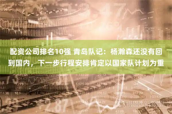 配资公司排名10强 青岛队记：杨瀚森还没有回到国内，下一步行程安排肯定以国家队计划为重