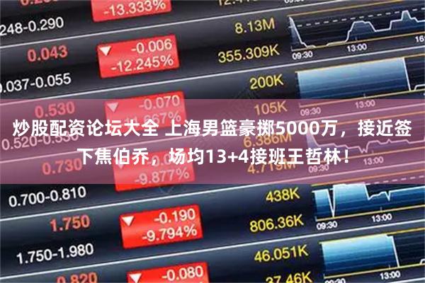 炒股配资论坛大全 上海男篮豪掷5000万，接近签下焦伯乔，场均13+4接班王哲林！