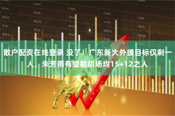 散户配资在线登录 没了！广东新大外援目标仅剩一人，朱芳雨有望截胡场均15+12之人