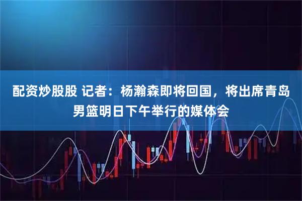 配资炒股股 记者：杨瀚森即将回国，将出席青岛男篮明日下午举行的媒体会