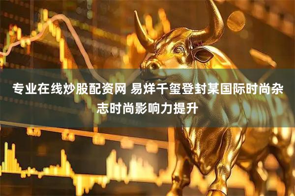 专业在线炒股配资网 易烊千玺登封某国际时尚杂志时尚影响力提升
