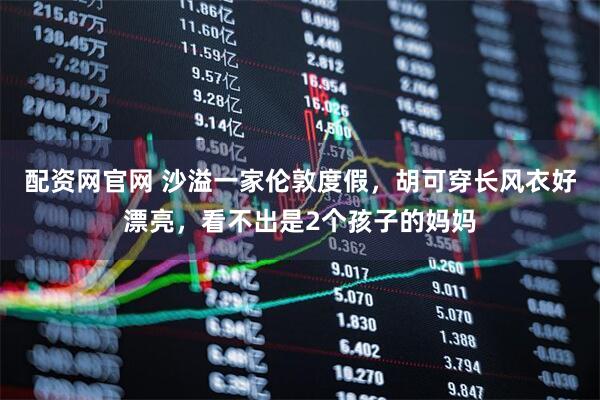 配资网官网 沙溢一家伦敦度假，胡可穿长风衣好漂亮，看不出是2个孩子的妈妈