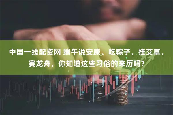 中国一线配资网 端午说安康、吃粽子、挂艾草、赛龙舟，你知道这些习俗的来历吗？