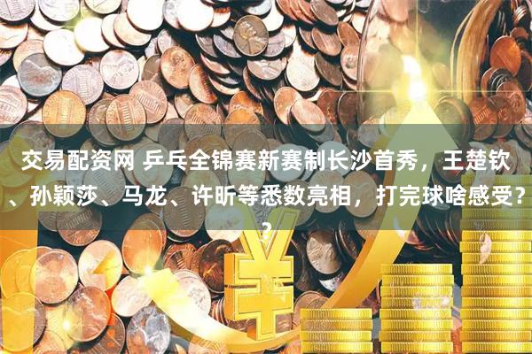 交易配资网 乒乓全锦赛新赛制长沙首秀,王楚钦、孙颖莎、马龙、许昕等悉数亮相,打完球啥感受?